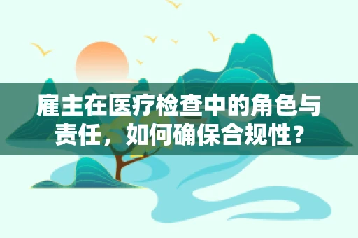 雇主在医疗检查中的角色与责任，如何确保合规性？