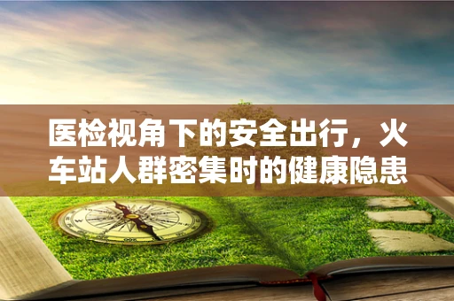 医检视角下的安全出行，火车站人群密集时的健康隐患与应对策略