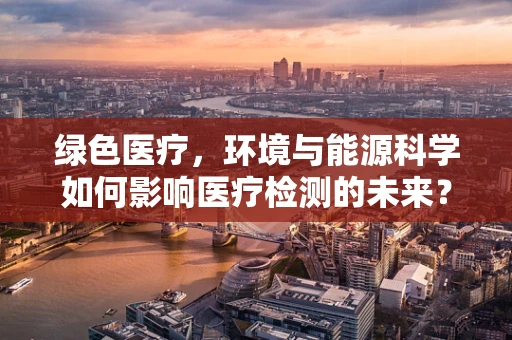 绿色医疗，环境与能源科学如何影响医疗检测的未来？