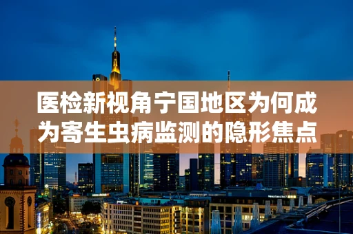 医检新视角宁国地区为何成为寄生虫病监测的隐形焦点？
