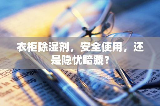 衣柜除湿剂，安全使用，还是隐忧暗藏？