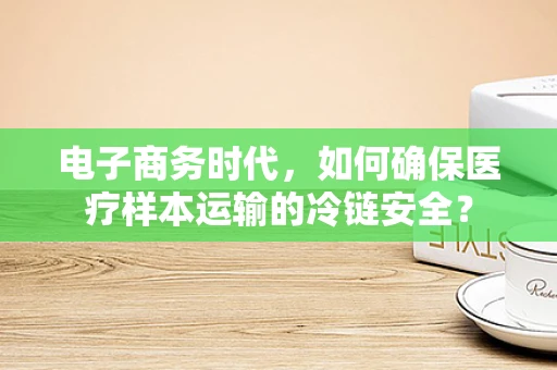 电子商务时代，如何确保医疗样本运输的冷链安全？