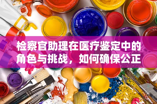 检察官助理在医疗鉴定中的角色与挑战，如何确保公正与专业？
