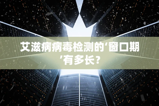 艾滋病病毒检测的‘窗口期’有多长？