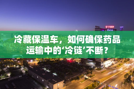 冷藏保温车，如何确保药品运输中的‘冷链’不断？
