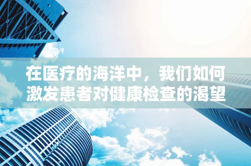 在医疗的海洋中，我们如何激发患者对健康检查的渴望？