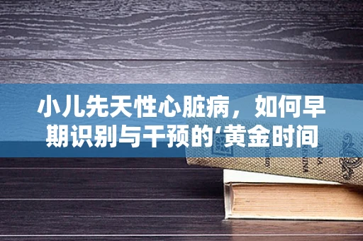 小儿先天性心脏病，如何早期识别与干预的‘黄金时间’？