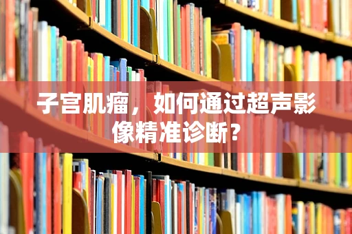 子宫肌瘤，如何通过超声影像精准诊断？