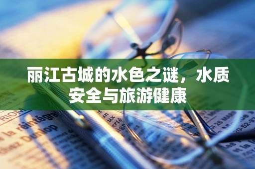 丽江古城的水色之谜，水质安全与旅游健康