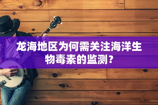 龙海地区为何需关注海洋生物毒素的监测？