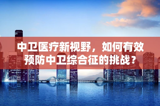 中卫医疗新视野，如何有效预防中卫综合征的挑战？