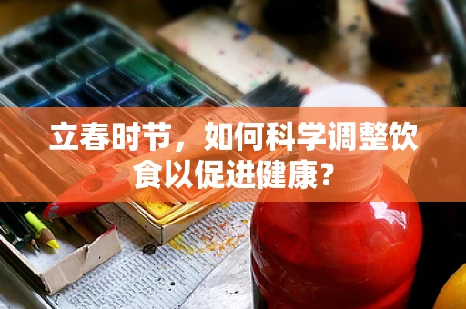 立春时节，如何科学调整饮食以促进健康？