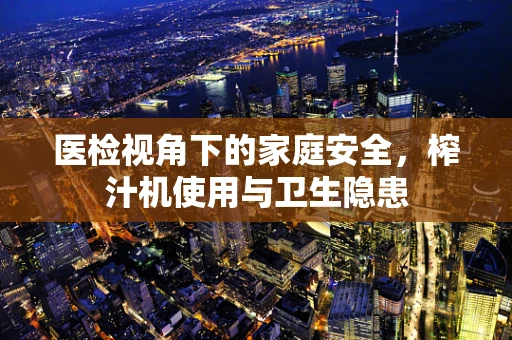 医检视角下的家庭安全，榨汁机使用与卫生隐患