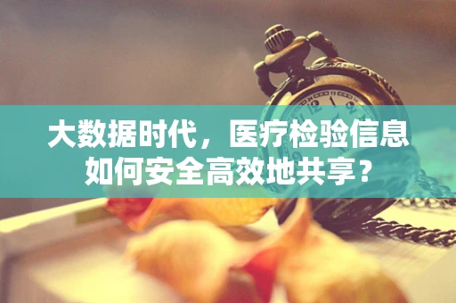 大数据时代，医疗检验信息如何安全高效地共享？