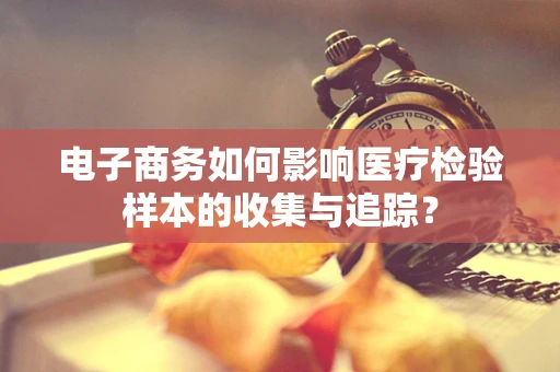电子商务如何影响医疗检验样本的收集与追踪？