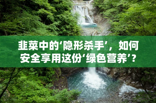 韭菜中的‘隐形杀手’，如何安全享用这份‘绿色营养’？