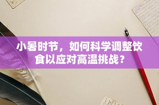 小暑时节，如何科学调整饮食以应对高温挑战？
