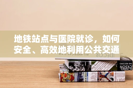 地铁站点与医院就诊，如何安全、高效地利用公共交通？