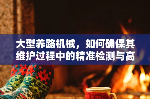大型养路机械，如何确保其维护过程中的精准检测与高效维修？