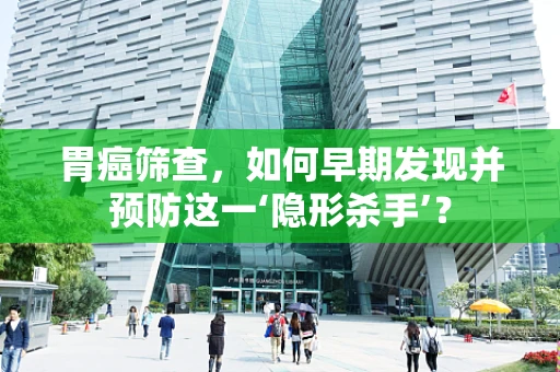 胃癌筛查，如何早期发现并预防这一‘隐形杀手’？
