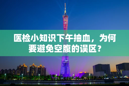 医检小知识下午抽血，为何要避免空腹的误区？