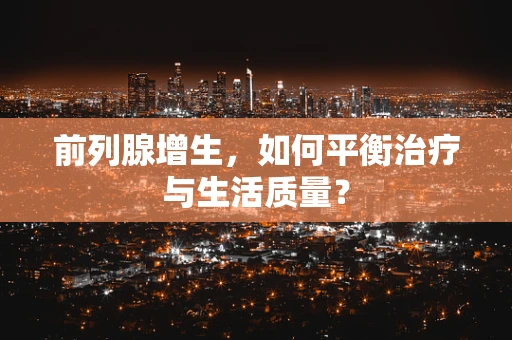 前列腺增生，如何平衡治疗与生活质量？