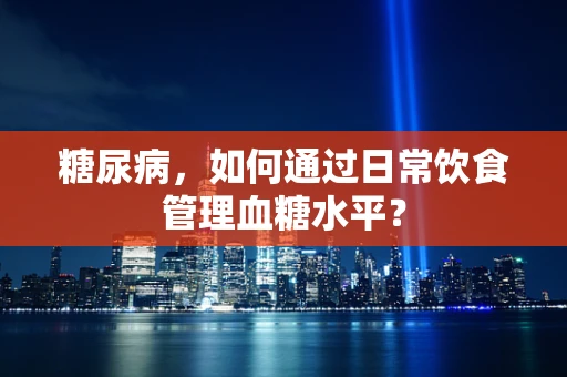 糖尿病，如何通过日常饮食管理血糖水平？