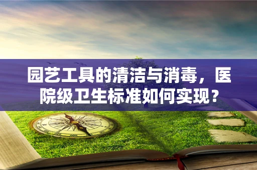 园艺工具的清洁与消毒，医院级卫生标准如何实现？