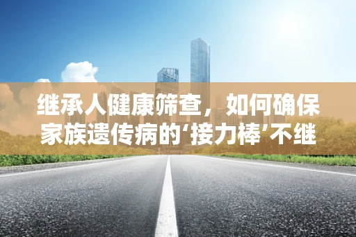 继承人健康筛查，如何确保家族遗传病的‘接力棒’不继续传递？