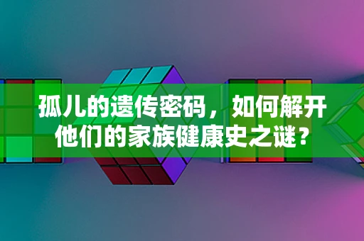 孤儿的遗传密码，如何解开他们的家族健康史之谜？