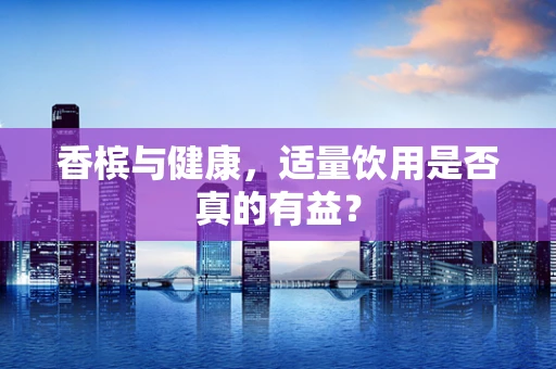 香槟与健康，适量饮用是否真的有益？