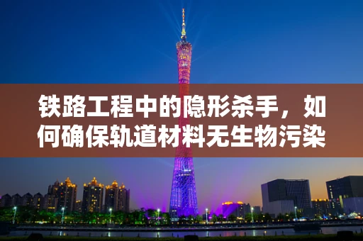 铁路工程中的隐形杀手，如何确保轨道材料无生物污染？
