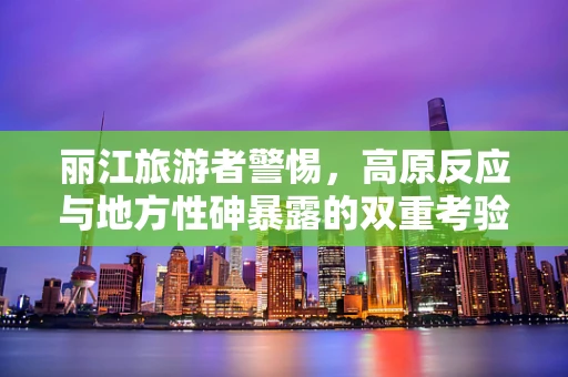 丽江旅游者警惕，高原反应与地方性砷暴露的双重考验