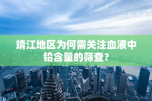 靖江地区为何需关注血液中铅含量的筛查？