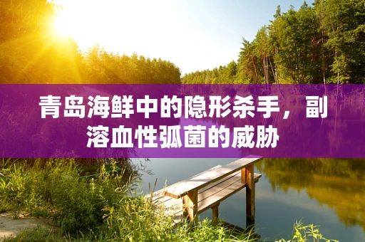 青岛海鲜中的隐形杀手，副溶血性弧菌的威胁