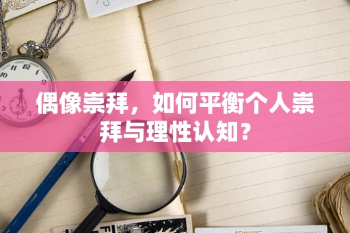 偶像崇拜，如何平衡个人崇拜与理性认知？