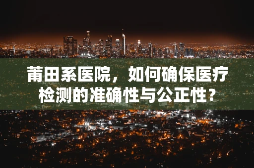 莆田系医院，如何确保医疗检测的准确性与公正性？