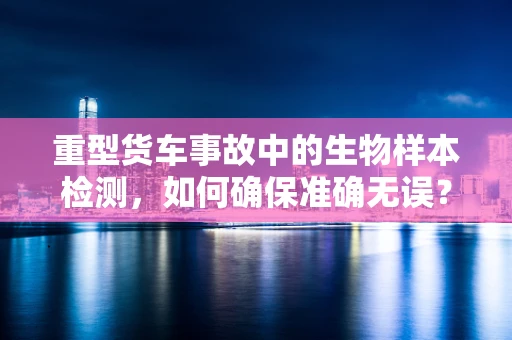 重型货车事故中的生物样本检测，如何确保准确无误？