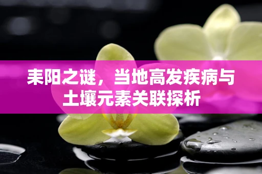 耒阳之谜，当地高发疾病与土壤元素关联探析