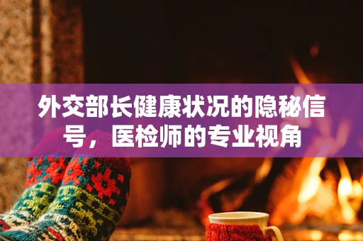 外交部长健康状况的隐秘信号，医检师的专业视角