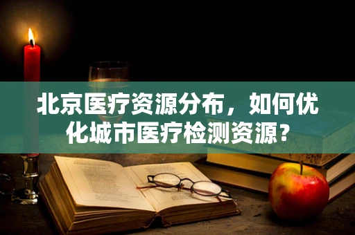 北京医疗资源分布，如何优化城市医疗检测资源？