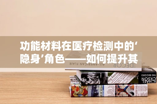 功能材料在医疗检测中的‘隐身’角色——如何提升其生物相容性与灵敏度？