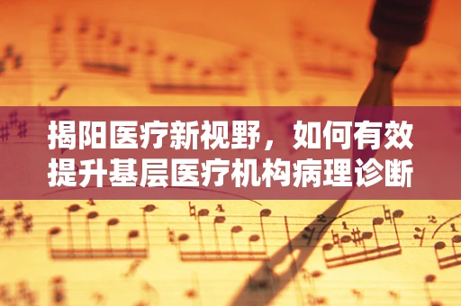 揭阳医疗新视野，如何有效提升基层医疗机构病理诊断的准确性？