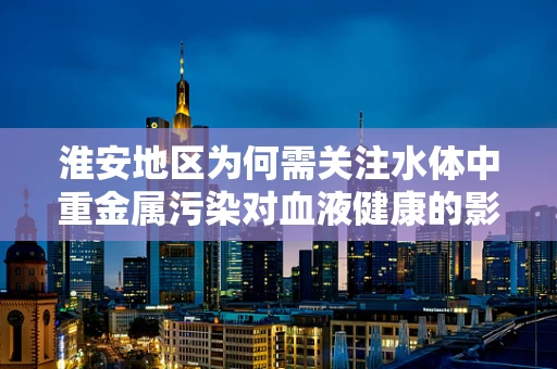 淮安地区为何需关注水体中重金属污染对血液健康的影响？