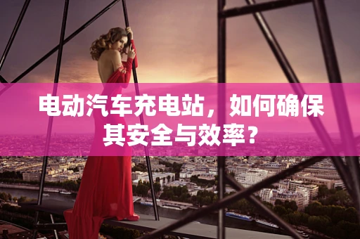 电动汽车充电站，如何确保其安全与效率？