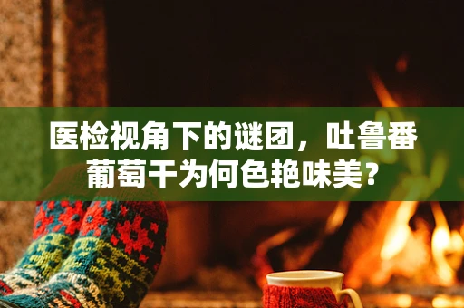医检视角下的谜团，吐鲁番葡萄干为何色艳味美？