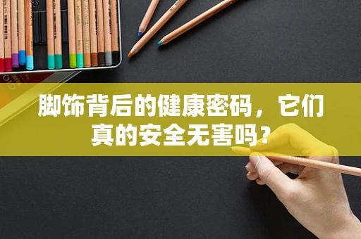 脚饰背后的健康密码，它们真的安全无害吗？
