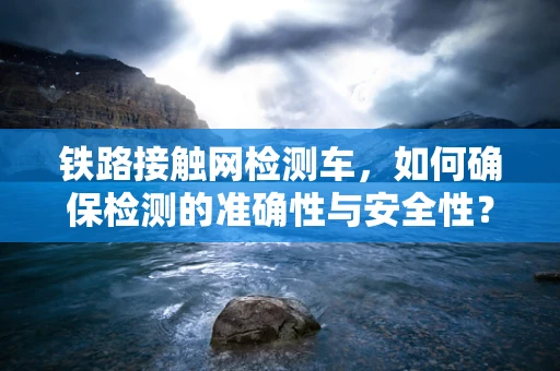 铁路接触网检测车，如何确保检测的准确性与安全性？