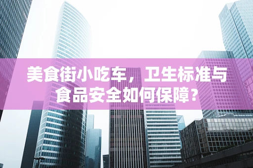 美食街小吃车，卫生标准与食品安全如何保障？