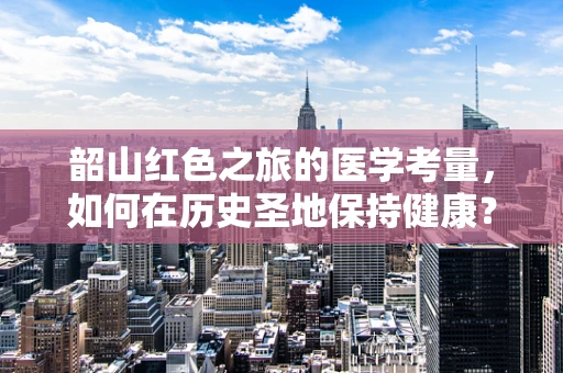 韶山红色之旅的医学考量，如何在历史圣地保持健康？